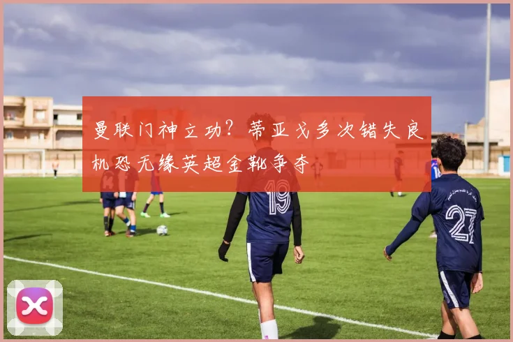 曼联门神立功？蒂亚戈多次错失良机恐无缘英超金靴争夺