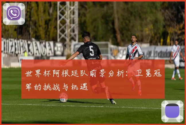 世界杯阿根廷队前景分析：卫冕冠军的挑战与机遇