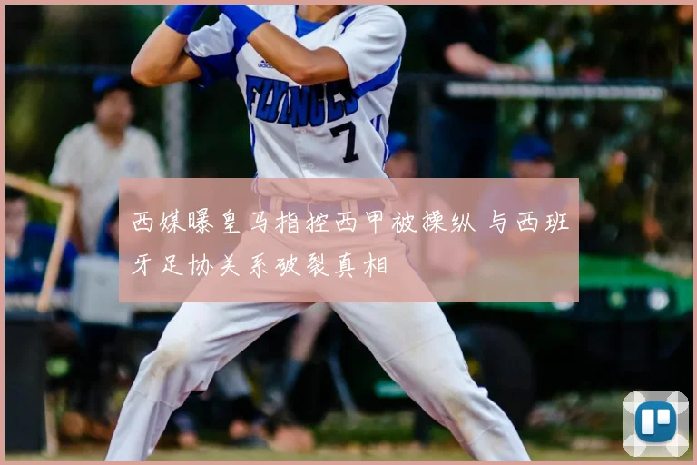 西媒曝皇马指控西甲被操纵 与西班牙足协关系破裂真相