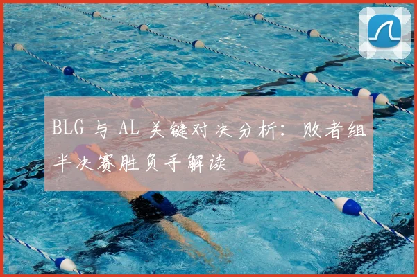 BLG 与 AL 关键对决分析：败者组半决赛胜负手解读