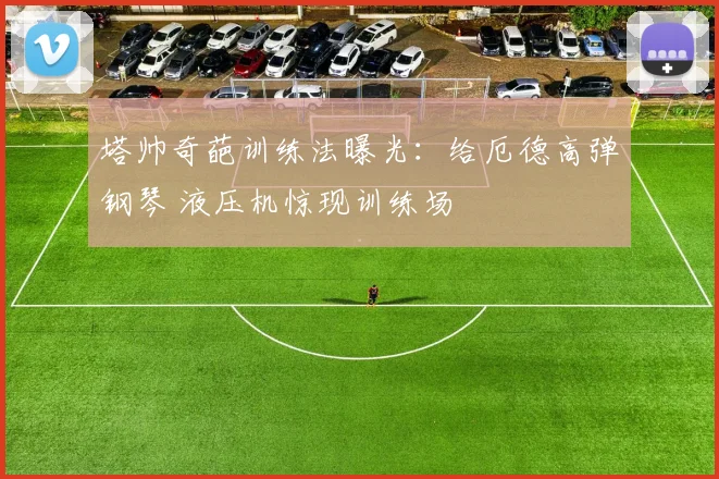 塔帅奇葩训练法曝光:给厄德高弹钢琴 液压机惊现训练场