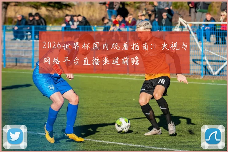 2026世界杯国内观看指南：央视与网络平台直播渠道前瞻