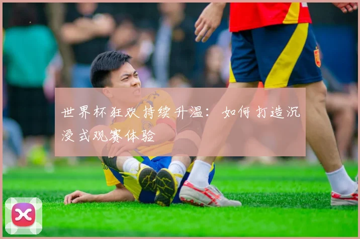 世界杯狂欢持续升温：如何打造沉浸式观赛体验
