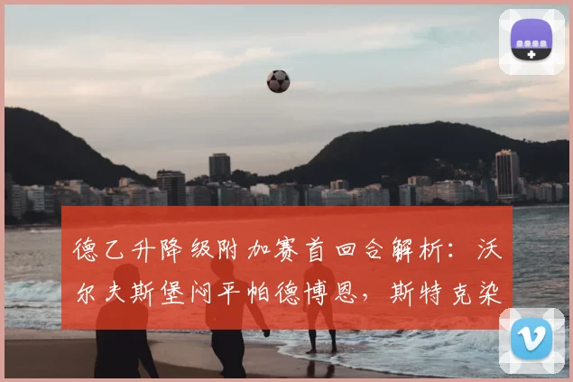德乙升降级附加赛首回合解析:沃尔夫斯堡闷平帕德博恩,斯特克染红埋隐患
