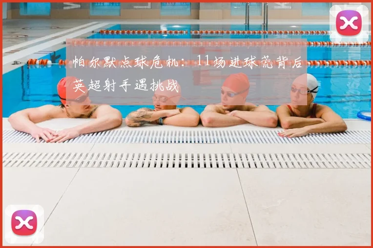帕尔默点球危机:11场进球荒背后英超射手遇挑战