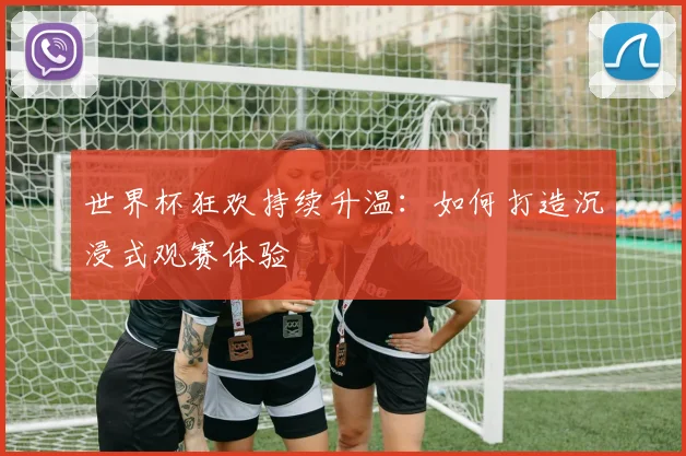 世界杯狂欢持续升温：如何打造沉浸式观赛体验
