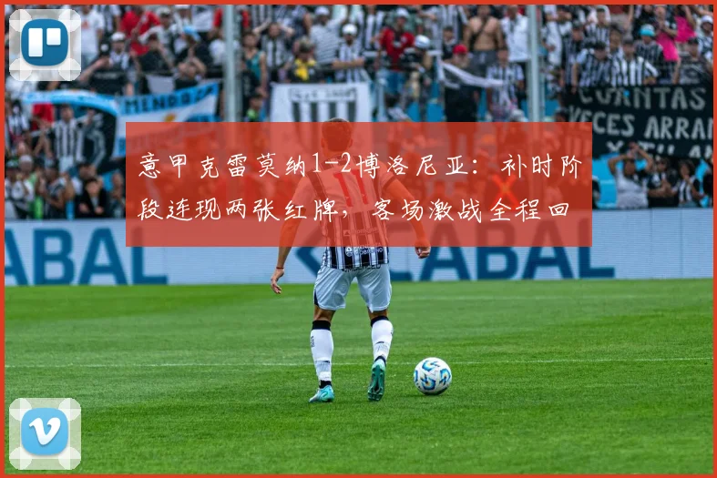 意甲克雷莫纳1-2博洛尼亚：补时阶段连现两张红牌，客场激战全程回顾