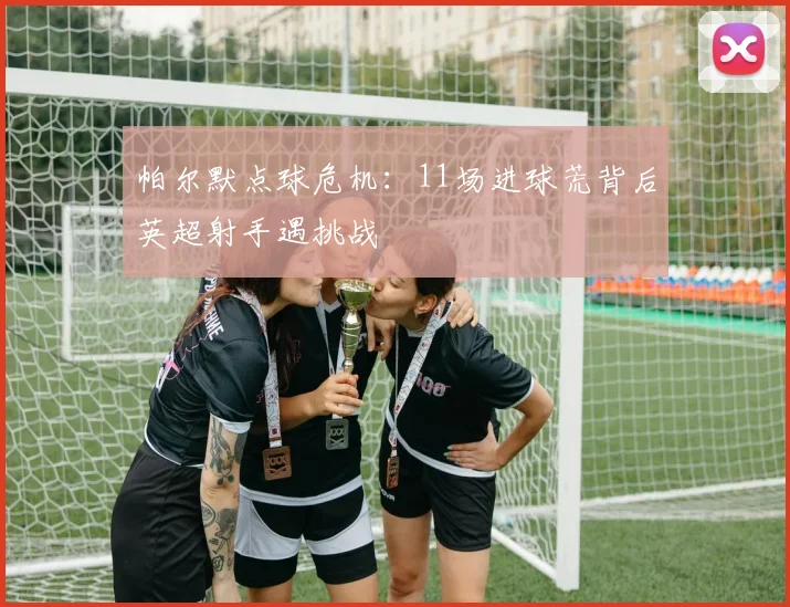 帕尔默点球危机：11场进球荒背后英超射手遇挑战
